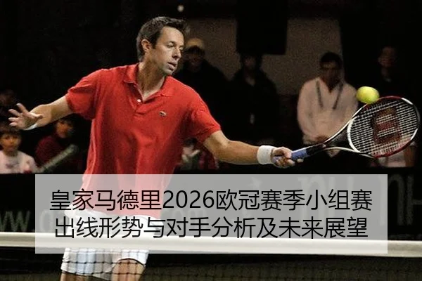 皇家马德里2026欧冠赛季小组赛出线形势与对手分析及未来展望