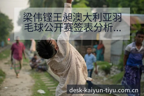 梁伟铿王昶澳大利亚羽毛球公开赛签表分析及技术特点观察 - 开云